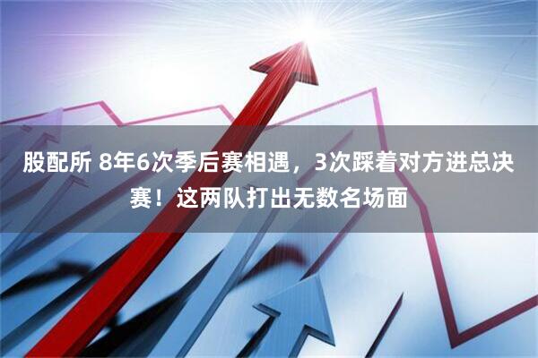 股配所 8年6次季后赛相遇，3次踩着对方进总决赛！这两队打出无数名场面