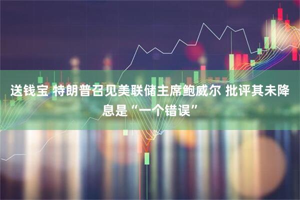 送钱宝 特朗普召见美联储主席鲍威尔 批评其未降息是“一个错误”