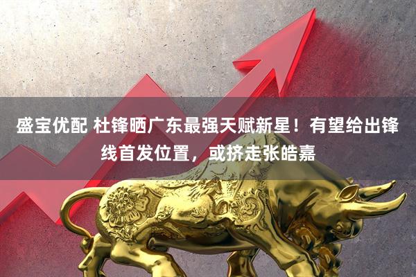 盛宝优配 杜锋晒广东最强天赋新星！有望给出锋线首发位置，或挤走张皓嘉