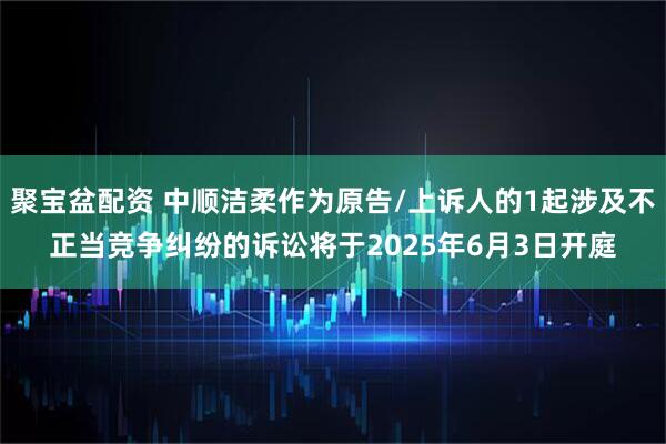聚宝盆配资 中顺洁柔作为原告/上诉人的1起涉及不正当竞争纠纷的诉讼将于2025年6月3日开庭