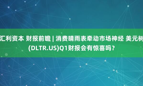 汇利资本 财报前瞻 | 消费晴雨表牵动市场神经 美元树(DLTR.US)Q1财报会有惊喜吗？