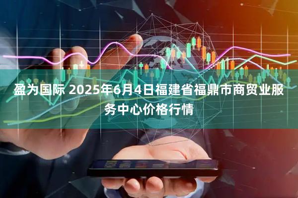 盈为国际 2025年6月4日福建省福鼎市商贸业服务中心价格行情