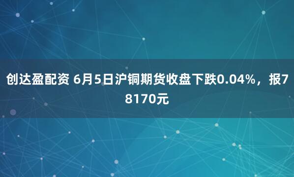 创达盈配资 6月5日沪铜期货收盘下跌0.04%，报78170元