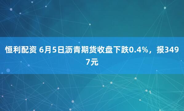 恒利配资 6月5日沥青期货收盘下跌0.4%，报3497元