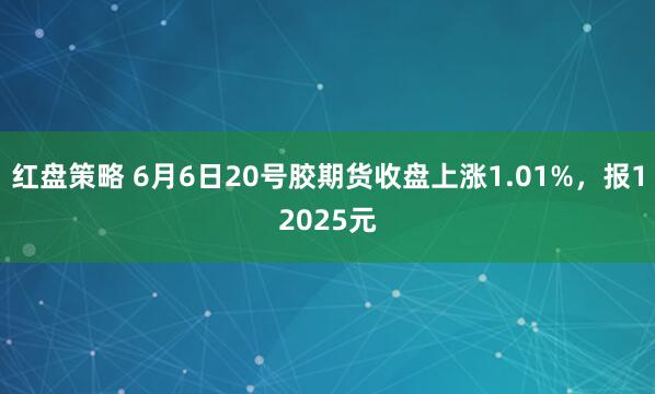 红盘策略 6月6日20号胶期货收盘上涨1.01%，报12025元