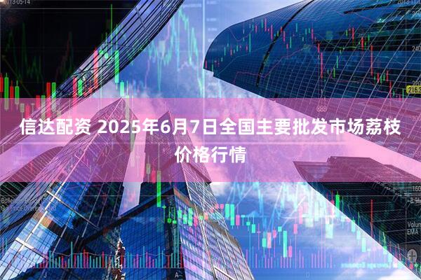 信达配资 2025年6月7日全国主要批发市场荔枝价格行情