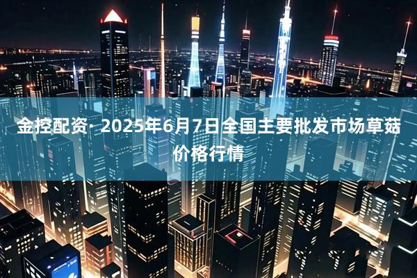 金控配资· 2025年6月7日全国主要批发市场草菇价格行情