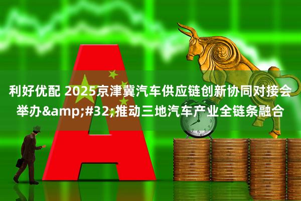 利好优配 2025京津冀汽车供应链创新协同对接会举办&#32;推动三地汽车产业全链条融合