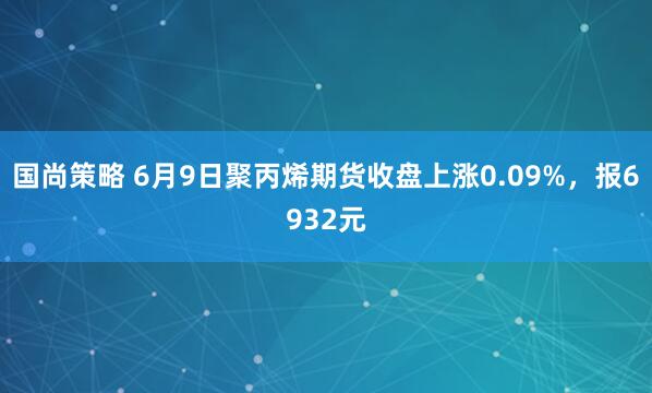 国尚策略 6月9日聚丙烯期货收盘上涨0.09%，报6932元