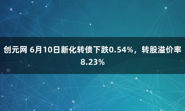 创元网 6月10日新化转债下跌0.54%，转股溢价率8.23%