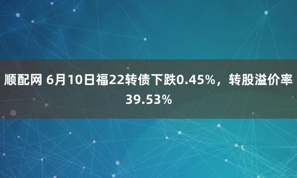 顺配网 6月10日福22转债下跌0.45%，转股溢价率39.53%