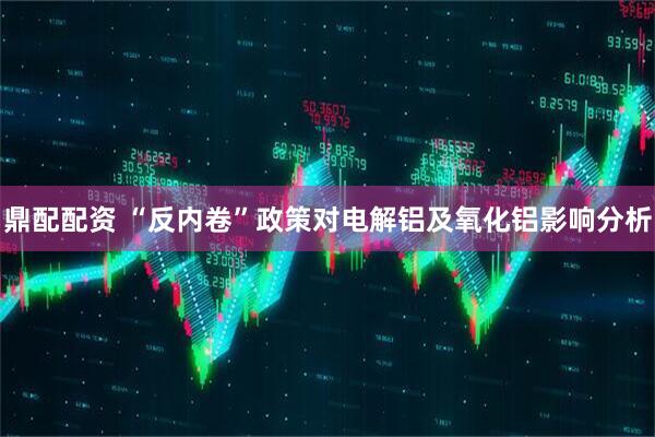 鼎配配资 “反内卷”政策对电解铝及氧化铝影响分析