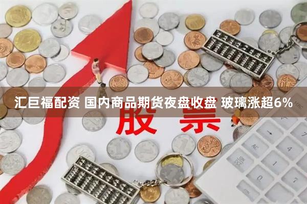 汇巨福配资 国内商品期货夜盘收盘 玻璃涨超6%