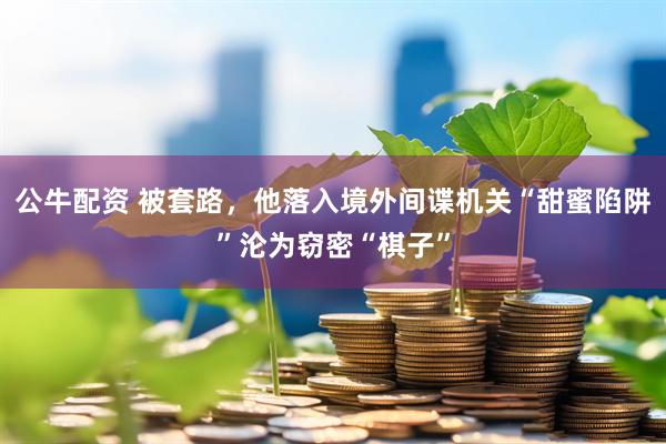 公牛配资 被套路，他落入境外间谍机关“甜蜜陷阱”沦为窃密“棋子”