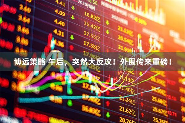 博远策略 午后，突然大反攻！外围传来重磅！