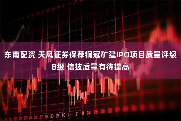 东南配资 天风证券保荐铜冠矿建IPO项目质量评级B级 信披质量有待提高