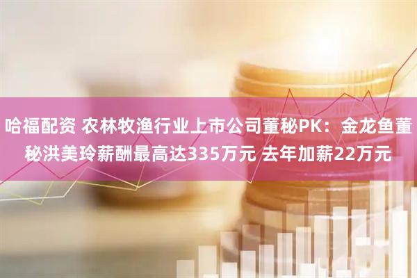 哈福配资 农林牧渔行业上市公司董秘PK：金龙鱼董秘洪美玲薪酬最高达335万元 去年加薪22万元