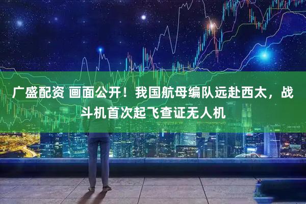广盛配资 画面公开！我国航母编队远赴西太，战斗机首次起飞查证无人机