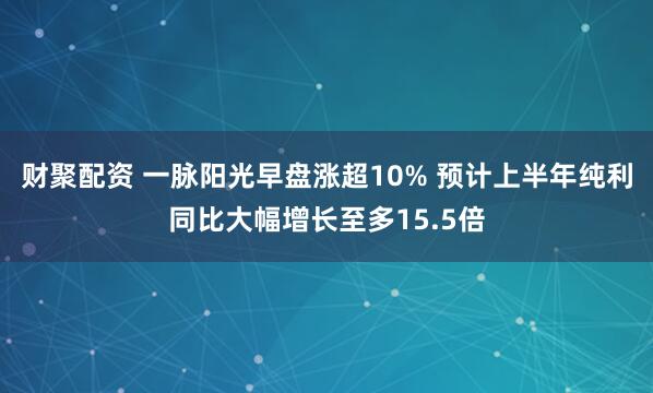 财聚配资 一脉阳光早盘涨超10% 预计上半年纯利同比大幅增长至多15.5倍