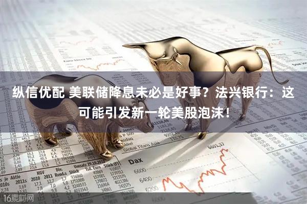 纵信优配 美联储降息未必是好事？法兴银行：这可能引发新一轮美股泡沫！