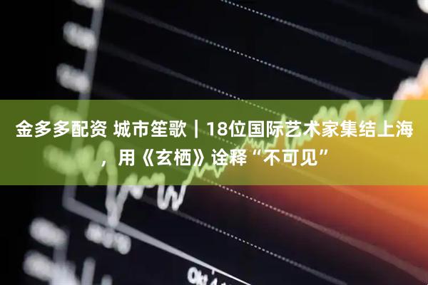 金多多配资 城市笙歌｜18位国际艺术家集结上海，用《玄栖》诠释“不可见”