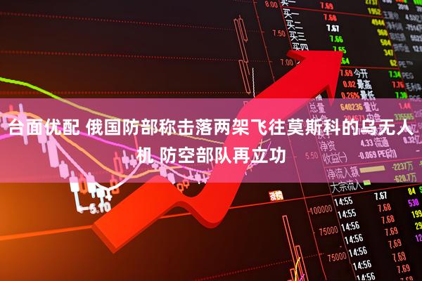 台面优配 俄国防部称击落两架飞往莫斯科的乌无人机 防空部队再立功