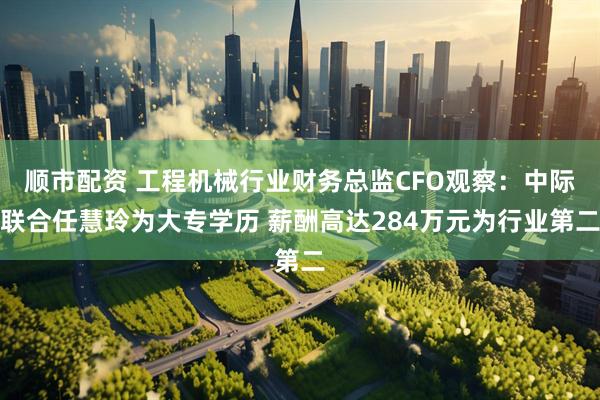 顺市配资 工程机械行业财务总监CFO观察：中际联合任慧玲为大专学历 薪酬高达284万元为行业第二