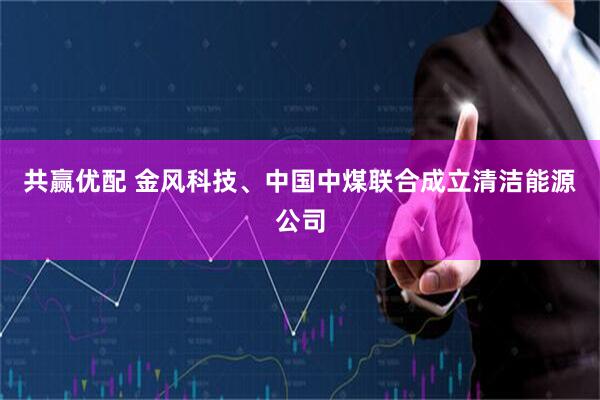 共赢优配 金风科技、中国中煤联合成立清洁能源公司