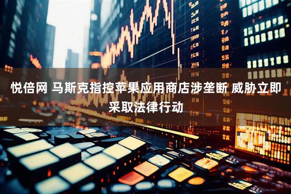 悦倍网 马斯克指控苹果应用商店涉垄断 威胁立即采取法律行动