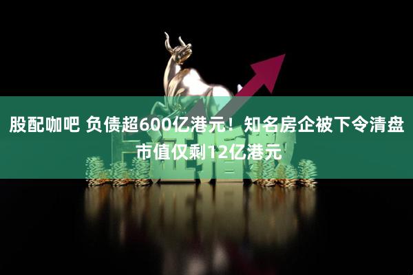 股配咖吧 负债超600亿港元！知名房企被下令清盘 市值仅剩12亿港元