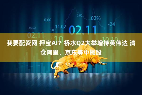 我要配资网 押宝AI？桥水Q2大举增持英伟达 清仓阿里、京东等中概股