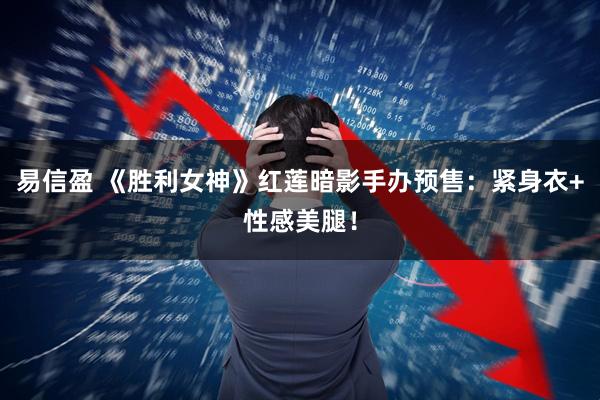 易信盈 《胜利女神》红莲暗影手办预售：紧身衣+性感美腿！