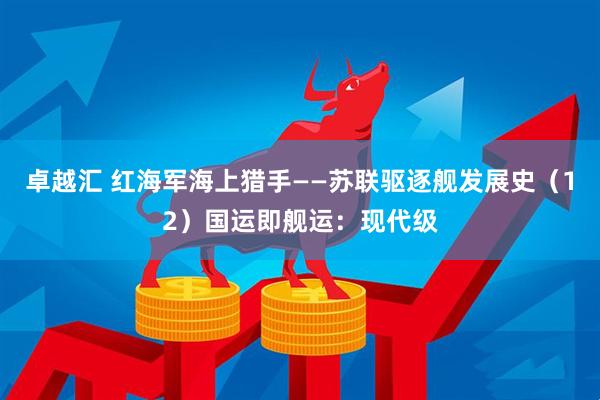 卓越汇 红海军海上猎手——苏联驱逐舰发展史（12）国运即舰运：现代级
