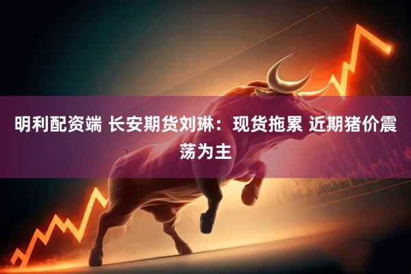明利配资端 长安期货刘琳：现货拖累 近期猪价震荡为主