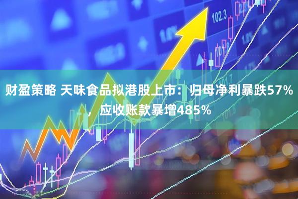 财盈策略 天味食品拟港股上市：归母净利暴跌57%，应收账款暴增485%