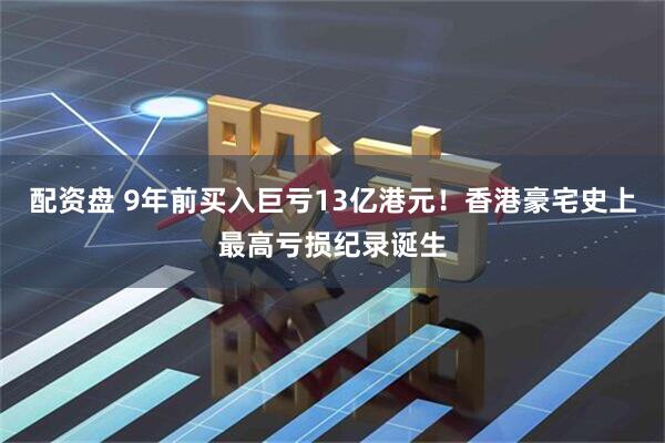 配资盘 9年前买入巨亏13亿港元！香港豪宅史上最高亏损纪录诞生