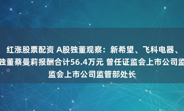 红涨股票配资 A股独董观察：新希望、飞科电器、奥美医疗独董蔡曼莉报酬合计56.4万元 曾任证监会上市公司监管部处长