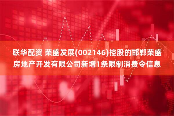 联华配资 荣盛发展(002146)控股的邯郸荣盛房地产开发有限公司新增1条限制消费令信息