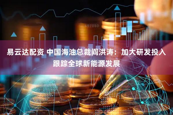 易云达配资 中国海油总裁阎洪涛：加大研发投入跟踪全球新能源发展