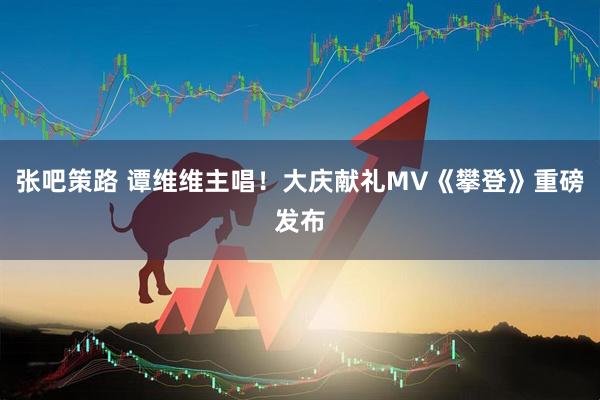 张吧策路 谭维维主唱！大庆献礼MV《攀登》重磅发布