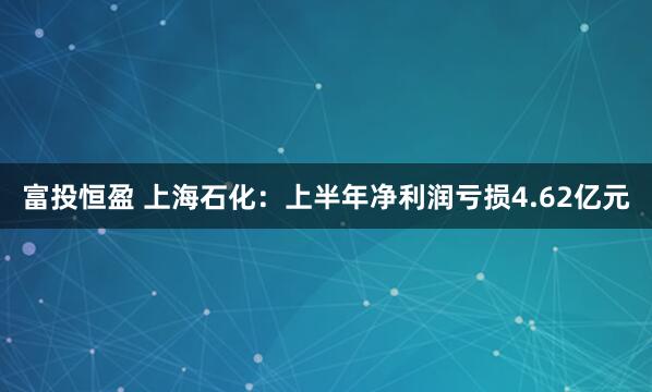 富投恒盈 上海石化：上半年净利润亏损4.62亿元
