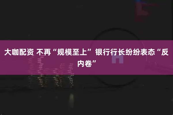 大咖配资 不再“规模至上” 银行行长纷纷表态“反内卷”