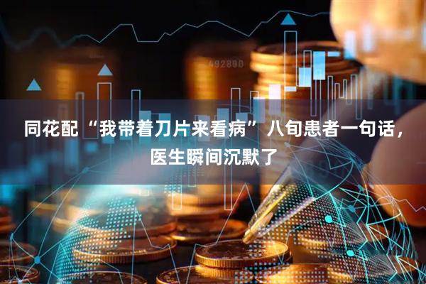 同花配 “我带着刀片来看病” 八旬患者一句话，医生瞬间沉默了
