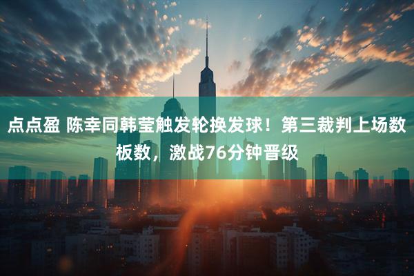 点点盈 陈幸同韩莹触发轮换发球！第三裁判上场数板数，激战76分钟晋级