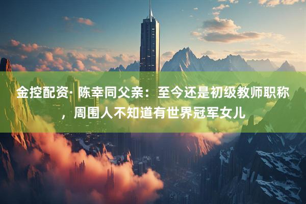 金控配资· 陈幸同父亲：至今还是初级教师职称，周围人不知道有世界冠军女儿