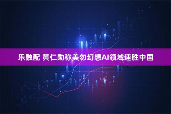乐融配 黄仁勋称美勿幻想AI领域速胜中国