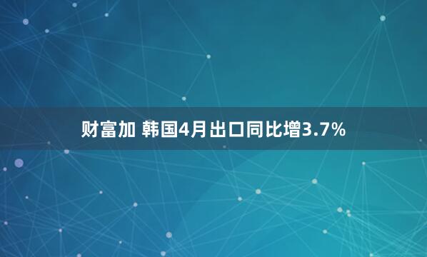 财富加 韩国4月出口同比增3.7%