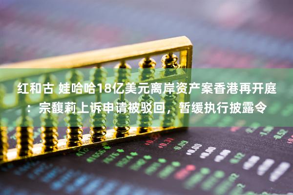 红和古 娃哈哈18亿美元离岸资产案香港再开庭：宗馥莉上诉申请被驳回，暂缓执行披露令