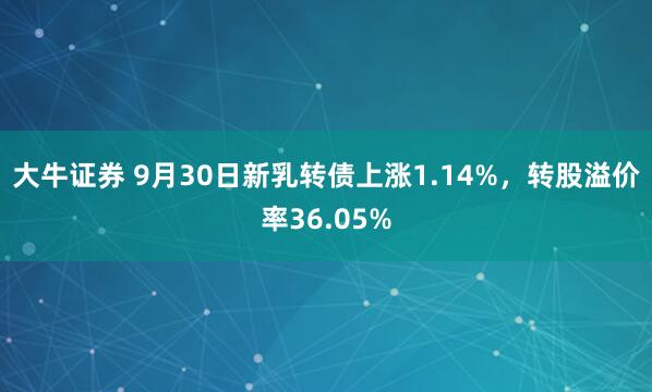 大牛证券 9月30日新乳转债上涨1.14%，转股溢价率36.05%