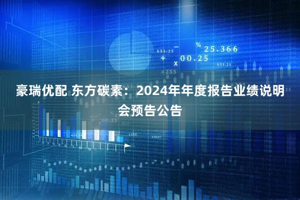 豪瑞优配 东方碳素：2024年年度报告业绩说明会预告公告